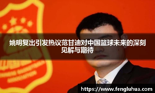 姚明复出引发热议范甘迪对中国篮球未来的深刻见解与期待