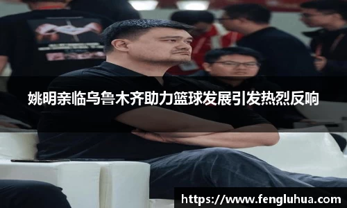 姚明亲临乌鲁木齐助力篮球发展引发热烈反响