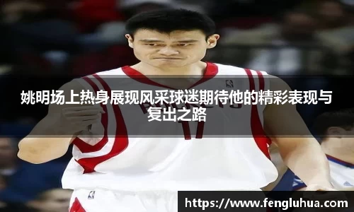 姚明场上热身展现风采球迷期待他的精彩表现与复出之路