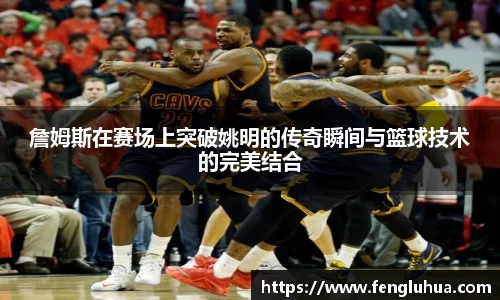 詹姆斯在赛场上突破姚明的传奇瞬间与篮球技术的完美结合