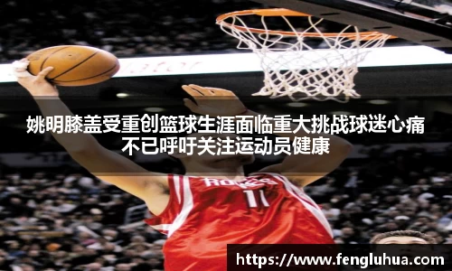 姚明膝盖受重创篮球生涯面临重大挑战球迷心痛不已呼吁关注运动员健康