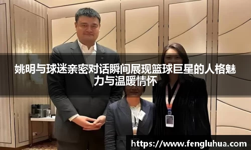 姚明与球迷亲密对话瞬间展现篮球巨星的人格魅力与温暖情怀