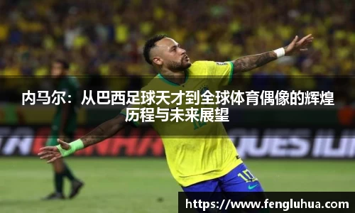 内马尔：从巴西足球天才到全球体育偶像的辉煌历程与未来展望